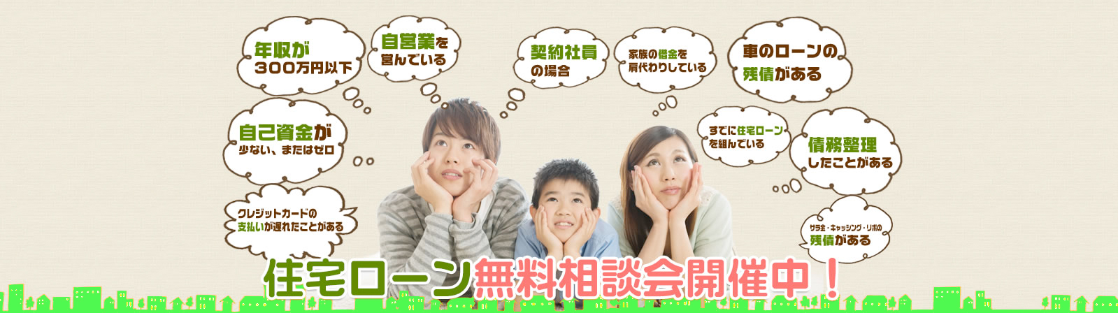 年収が300万円台、またはそれ未満自　己資金が少ない、またはゼロ　自営業を営んでいる　契約社員の場合　家族の借金の肩代わりをしている　車のローンの残債がある、既に住宅ローンを組んでいる　債務整理をしたことがある　クレジットカードの支払いが遅れた事がある　サラ金・キャッシング・リボの残債がある 住宅ローン無料相談開催中！