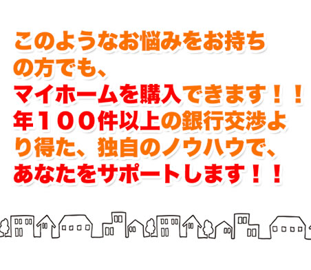 このようなお悩みをお持ちの方でも、マイホームを購入できます！！年100件以上の銀行交渉より得た、独自のノウハウであなたをサポートします！！