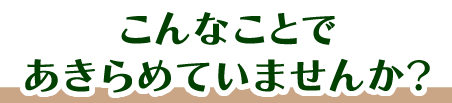 こんなことで諦めていませんか？